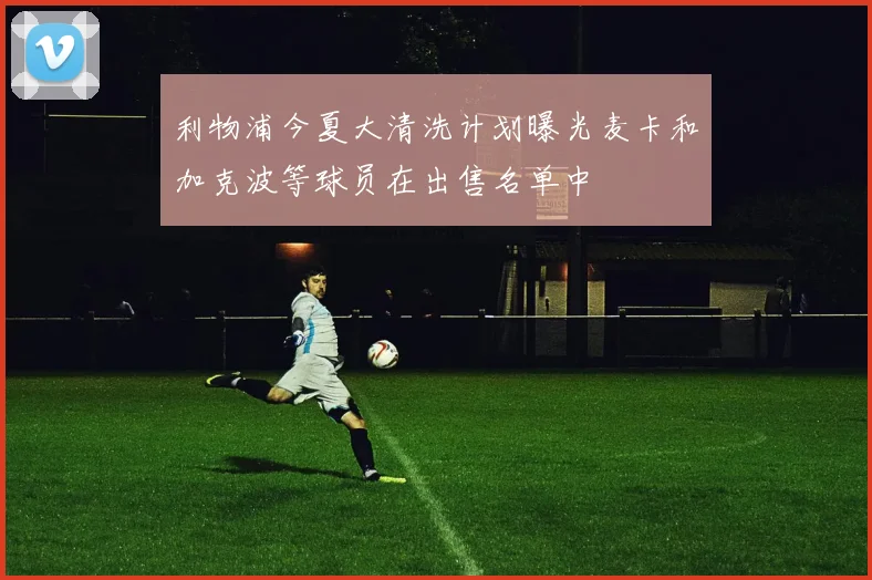 利物浦今夏大清洗计划曝光麦卡和加克波等球员在出售名单中