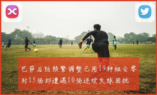 巴萨后防频繁调整已用19种组合零封15场却遭遇10场连续失球困扰