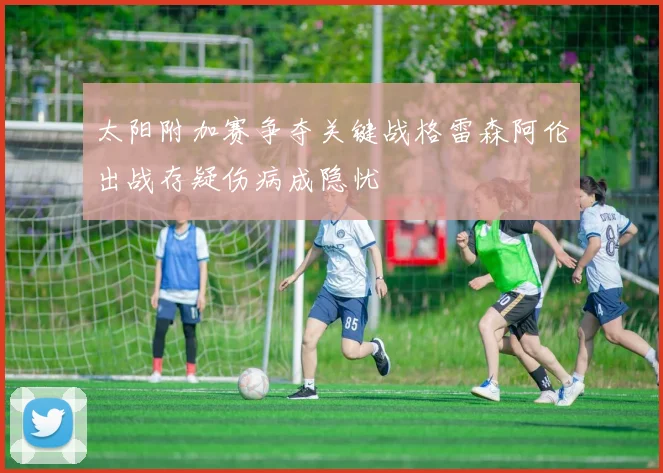 太阳附加赛争夺关键战格雷森阿伦出战存疑伤病成隐忧